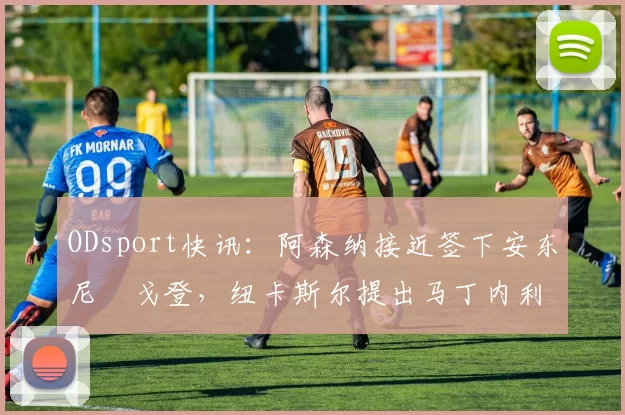 ODsport快讯:阿森纳接近签下安东尼・戈登,纽卡斯尔提出马丁内利交换条件_交易_球员_谈判