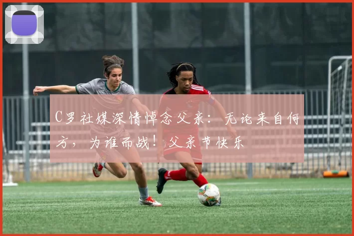 C罗社媒深情悼念父亲：无论来自何方，为谁而战！父亲节快乐️