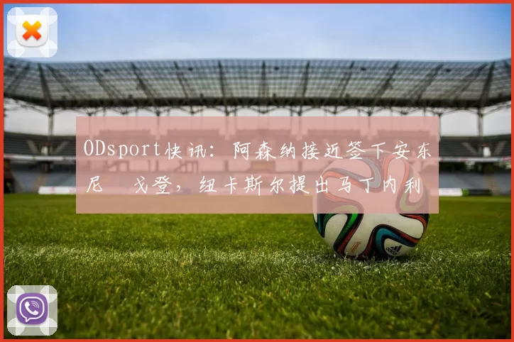 ODsport快讯：阿森纳接近签下安东尼・戈登，纽卡斯尔提出马丁内利交换条件_交易_球员_谈判