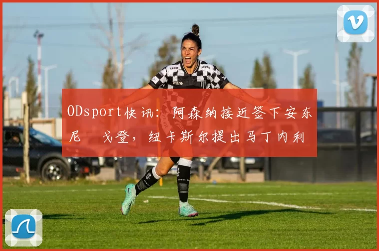 ODsport快讯：阿森纳接近签下安东尼・戈登，纽卡斯尔提出马丁内利交换条件_交易_球员_谈判