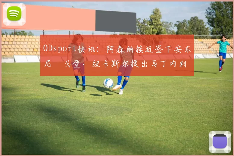 ODsport快讯:阿森纳接近签下安东尼・戈登,纽卡斯尔提出马丁内利交换条件_交易_球员_谈判