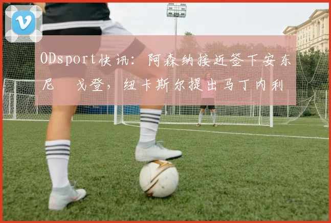 ODsport快讯：阿森纳接近签下安东尼・戈登，纽卡斯尔提出马丁内利交换条件_交易_球员_谈判