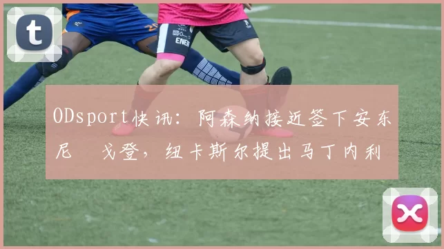 ODsport快讯:阿森纳接近签下安东尼・戈登,纽卡斯尔提出马丁内利交换条件_交易_球员_谈判