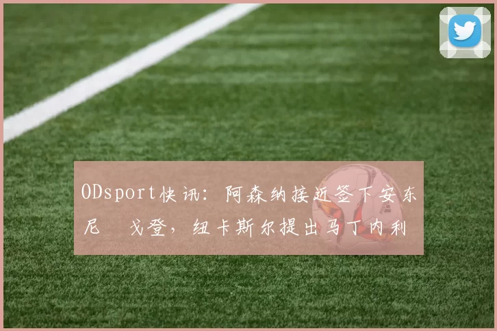 ODsport快讯:阿森纳接近签下安东尼・戈登,纽卡斯尔提出马丁内利交换条件_交易_球员_谈判
