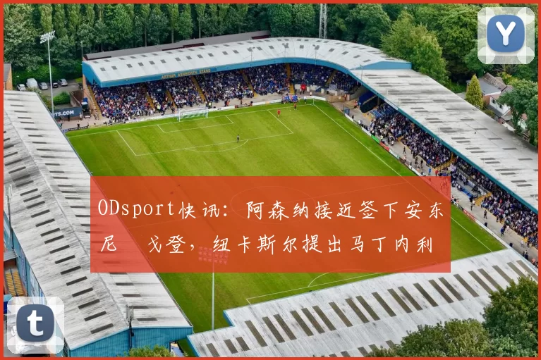 ODsport快讯：阿森纳接近签下安东尼・戈登，纽卡斯尔提出马丁内利交换条件_交易_球员_谈判