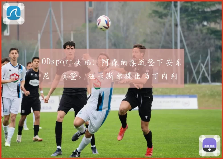 ODsport快讯:阿森纳接近签下安东尼・戈登,纽卡斯尔提出马丁内利交换条件_交易_球员_谈判