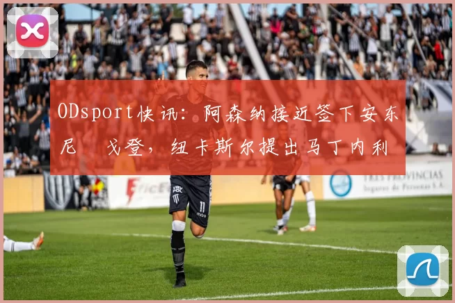 ODsport快讯：阿森纳接近签下安东尼・戈登，纽卡斯尔提出马丁内利交换条件_交易_球员_谈判
