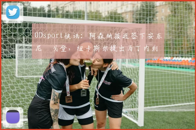 ODsport快讯：阿森纳接近签下安东尼・戈登，纽卡斯尔提出马丁内利交换条件_交易_球员_谈判