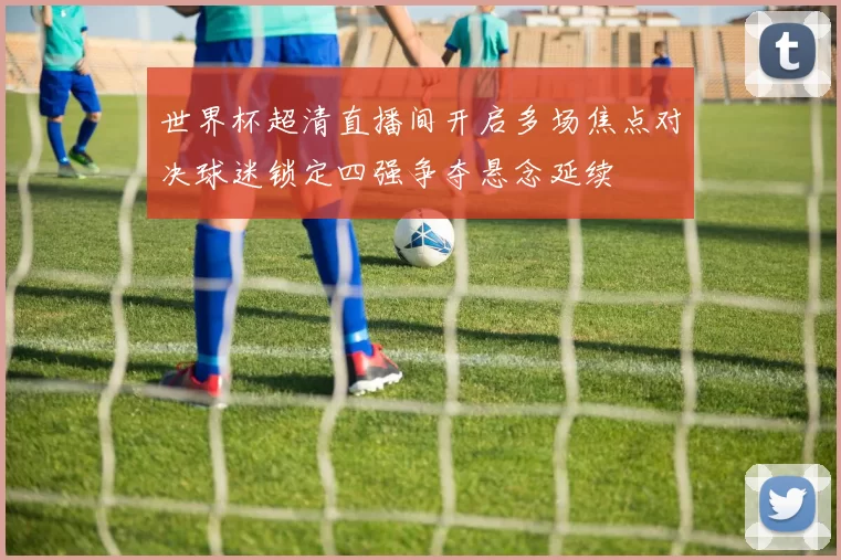 世界杯超清直播间开启多场焦点对决球迷锁定四强争夺悬念延续