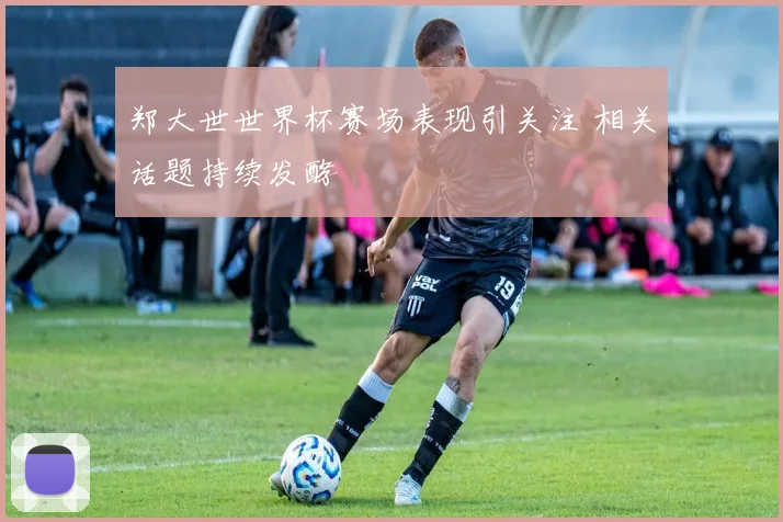 郑大世世界杯赛场表现引关注 相关话题持续发酵