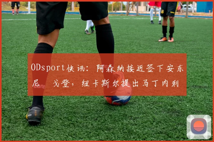ODsport快讯：阿森纳接近签下安东尼・戈登，纽卡斯尔提出马丁内利交换条件_交易_球员_谈判