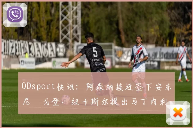ODsport快讯：阿森纳接近签下安东尼・戈登，纽卡斯尔提出马丁内利交换条件_交易_球员_谈判