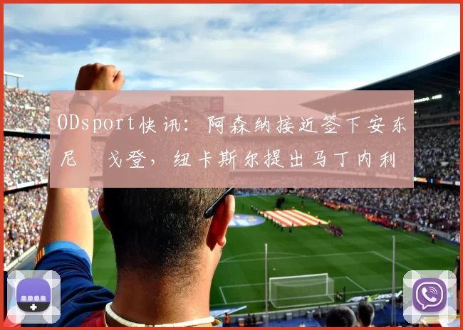 ODsport快讯：阿森纳接近签下安东尼・戈登，纽卡斯尔提出马丁内利交换条件_交易_球员_谈判