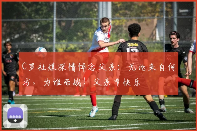 C罗社媒深情悼念父亲:无论来自何方,为谁而战!父亲节快乐️