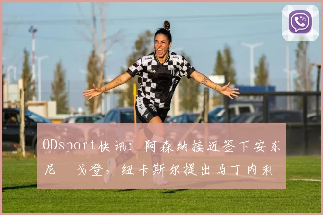 ODsport快讯：阿森纳接近签下安东尼・戈登，纽卡斯尔提出马丁内利交换条件_交易_球员_谈判