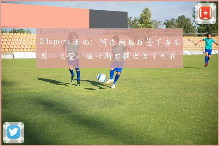 ODsport快讯:阿森纳接近签下安东尼・戈登,纽卡斯尔提出马丁内利交换条件_交易_球员_谈判