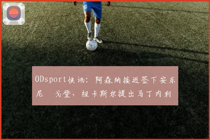 ODsport快讯:阿森纳接近签下安东尼・戈登,纽卡斯尔提出马丁内利交换条件_交易_球员_谈判