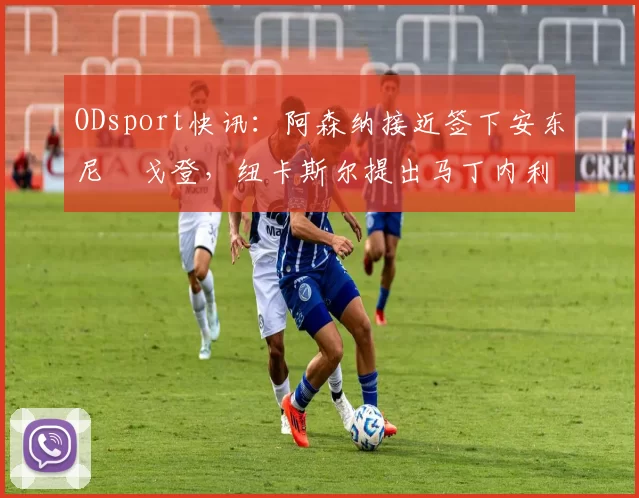 ODsport快讯:阿森纳接近签下安东尼・戈登,纽卡斯尔提出马丁内利交换条件_交易_球员_谈判