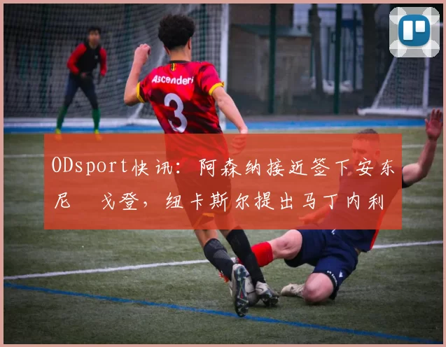 ODsport快讯：阿森纳接近签下安东尼・戈登，纽卡斯尔提出马丁内利交换条件_交易_球员_谈判