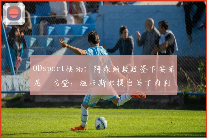 ODsport快讯：阿森纳接近签下安东尼・戈登，纽卡斯尔提出马丁内利交换条件_交易_球员_谈判
