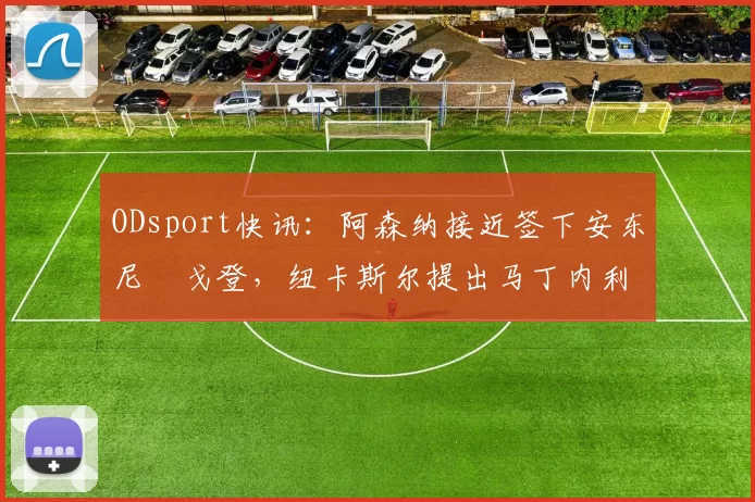 ODsport快讯:阿森纳接近签下安东尼・戈登,纽卡斯尔提出马丁内利交换条件_交易_球员_谈判