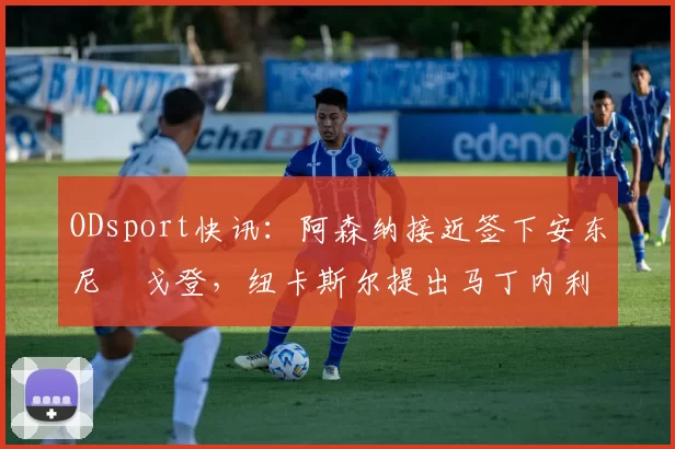 ODsport快讯：阿森纳接近签下安东尼・戈登，纽卡斯尔提出马丁内利交换条件_交易_球员_谈判