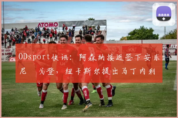 ODsport快讯：阿森纳接近签下安东尼・戈登，纽卡斯尔提出马丁内利交换条件_交易_球员_谈判