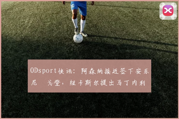 ODsport快讯：阿森纳接近签下安东尼・戈登，纽卡斯尔提出马丁内利交换条件_交易_球员_谈判
