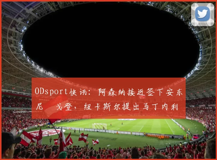 ODsport快讯：阿森纳接近签下安东尼・戈登，纽卡斯尔提出马丁内利交换条件_交易_球员_谈判