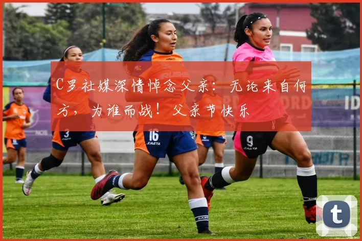 C罗社媒深情悼念父亲：无论来自何方，为谁而战！父亲节快乐️