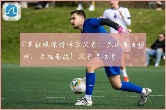 C罗社媒深情悼念父亲：无论来自何方，为谁而战！父亲节快乐️