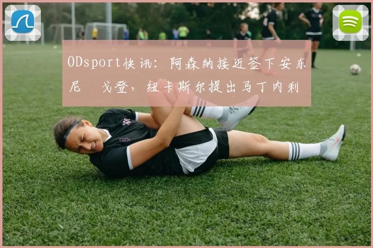 ODsport快讯:阿森纳接近签下安东尼・戈登,纽卡斯尔提出马丁内利交换条件_交易_球员_谈判