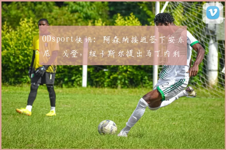 ODsport快讯:阿森纳接近签下安东尼・戈登,纽卡斯尔提出马丁内利交换条件_交易_球员_谈判