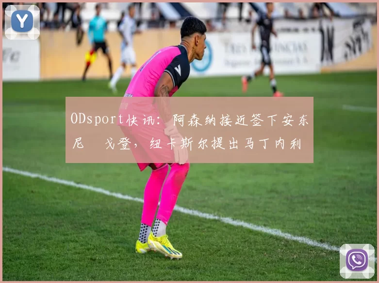 ODsport快讯：阿森纳接近签下安东尼・戈登，纽卡斯尔提出马丁内利交换条件_交易_球员_谈判