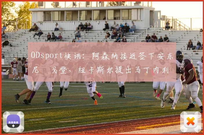 ODsport快讯：阿森纳接近签下安东尼・戈登，纽卡斯尔提出马丁内利交换条件_交易_球员_谈判