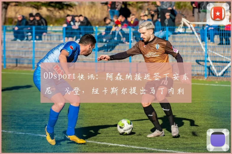 ODsport快讯：阿森纳接近签下安东尼・戈登，纽卡斯尔提出马丁内利交换条件_交易_球员_谈判
