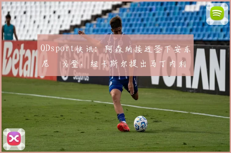 ODsport快讯:阿森纳接近签下安东尼・戈登,纽卡斯尔提出马丁内利交换条件_交易_球员_谈判