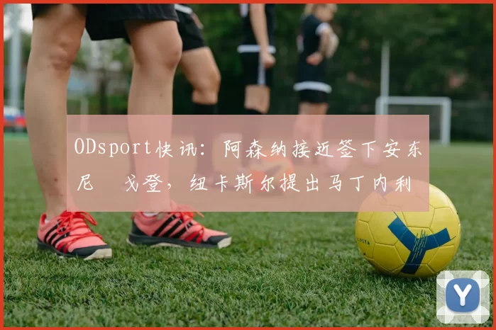 ODsport快讯：阿森纳接近签下安东尼・戈登，纽卡斯尔提出马丁内利交换条件_交易_球员_谈判