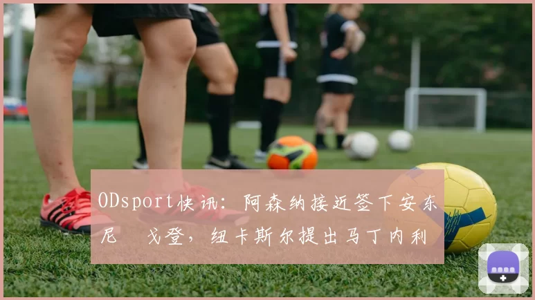 ODsport快讯:阿森纳接近签下安东尼・戈登,纽卡斯尔提出马丁内利交换条件_交易_球员_谈判