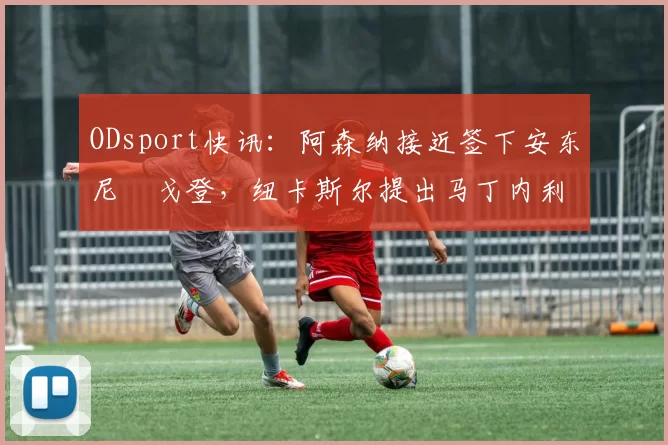 ODsport快讯：阿森纳接近签下安东尼・戈登，纽卡斯尔提出马丁内利交换条件_交易_球员_谈判