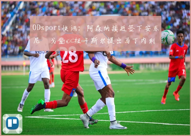 ODsport快讯：阿森纳接近签下安东尼・戈登，纽卡斯尔提出马丁内利交换条件_交易_球员_谈判