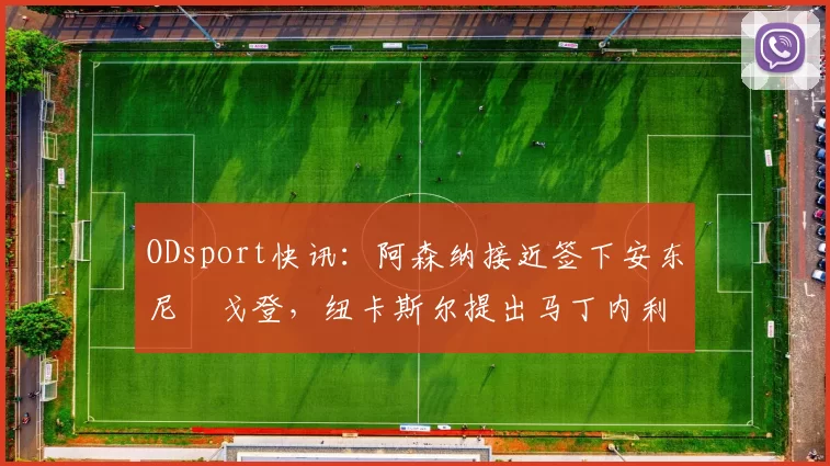 ODsport快讯:阿森纳接近签下安东尼・戈登,纽卡斯尔提出马丁内利交换条件_交易_球员_谈判