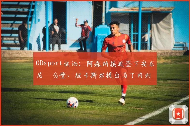 ODsport快讯:阿森纳接近签下安东尼・戈登,纽卡斯尔提出马丁内利交换条件_交易_球员_谈判