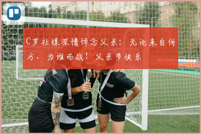 C罗社媒深情悼念父亲:无论来自何方,为谁而战!父亲节快乐️