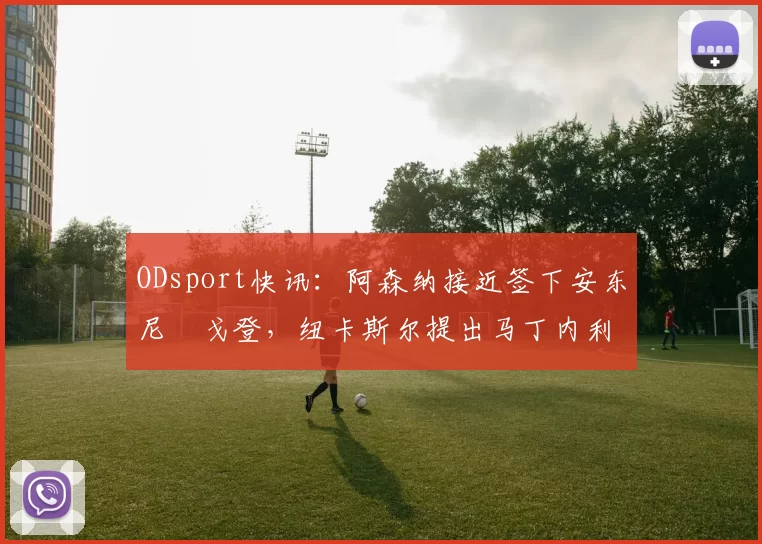 ODsport快讯：阿森纳接近签下安东尼・戈登，纽卡斯尔提出马丁内利交换条件_交易_球员_谈判