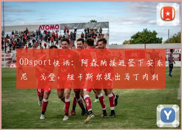 ODsport快讯：阿森纳接近签下安东尼・戈登，纽卡斯尔提出马丁内利交换条件_交易_球员_谈判