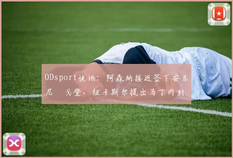 ODsport快讯:阿森纳接近签下安东尼・戈登,纽卡斯尔提出马丁内利交换条件_交易_球员_谈判