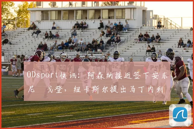 ODsport快讯：阿森纳接近签下安东尼・戈登，纽卡斯尔提出马丁内利交换条件_交易_球员_谈判