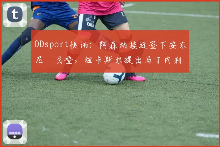 ODsport快讯：阿森纳接近签下安东尼・戈登，纽卡斯尔提出马丁内利交换条件_交易_球员_谈判