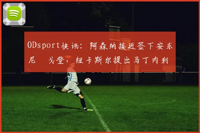 ODsport快讯：阿森纳接近签下安东尼・戈登，纽卡斯尔提出马丁内利交换条件_交易_球员_谈判